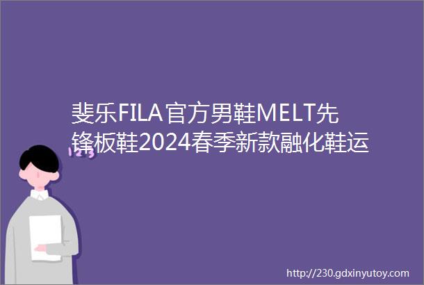 斐乐FILA官方男鞋MELT先锋板鞋2024春季新款融化鞋运动鞋休闲鞋茴香花黄豆腐白